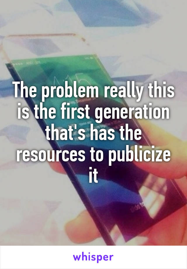 The problem really this is the first generation that's has the resources to publicize it