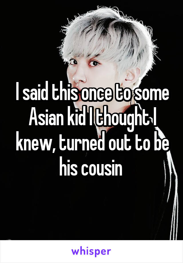 I said this once to some Asian kid I thought I knew, turned out to be his cousin 