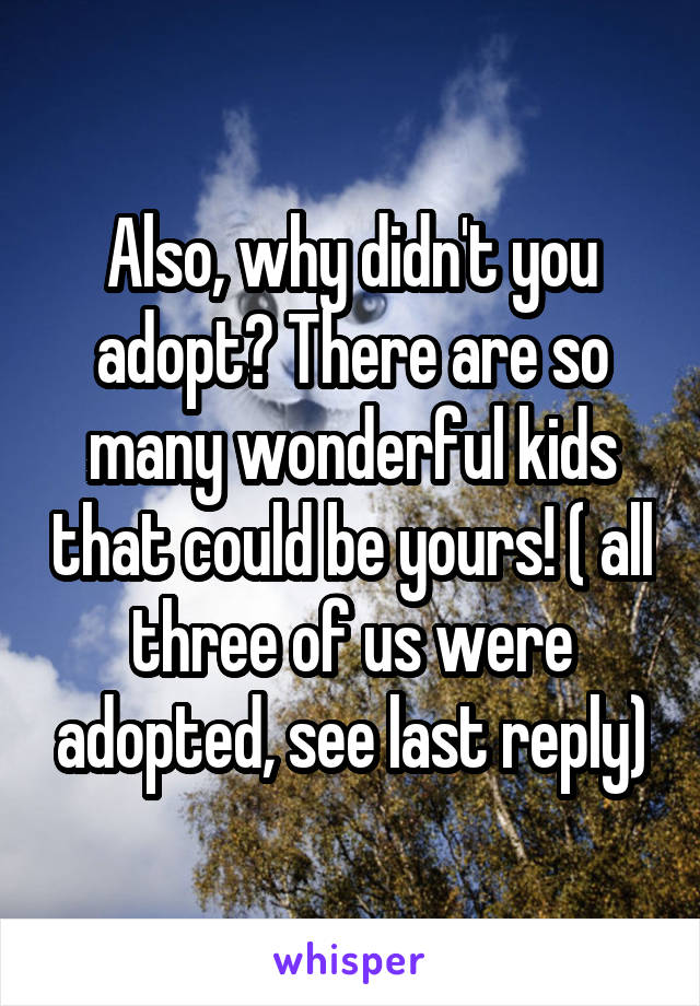 Also, why didn't you adopt? There are so many wonderful kids that could be yours! ( all three of us were adopted, see last reply)