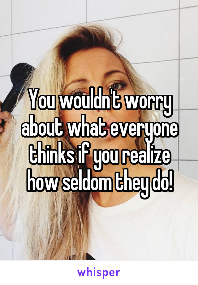 You wouldn't worry about what everyone thinks if you realize how seldom they do!