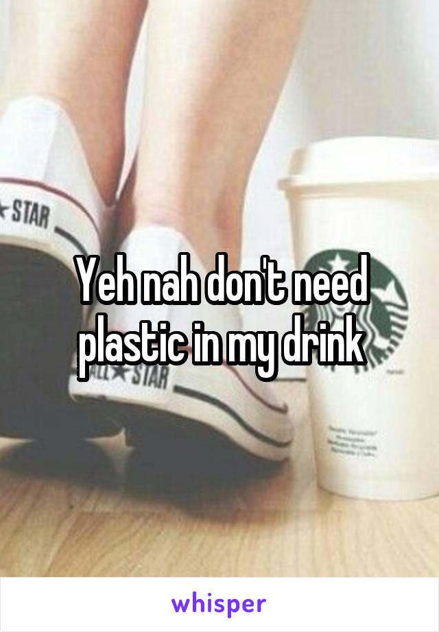 Yeh nah don't need plastic in my drink