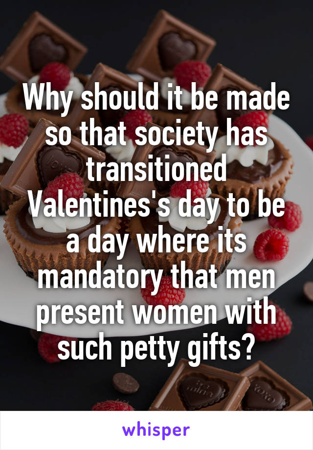 Why should it be made so that society has transitioned Valentines's day to be a day where its mandatory that men present women with such petty gifts?
