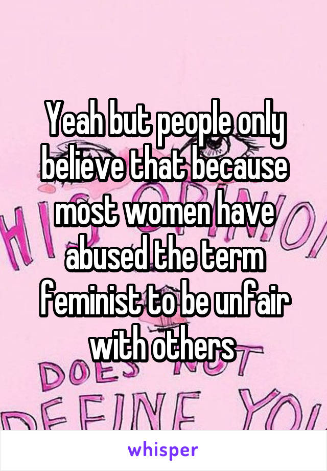 Yeah but people only believe that because most women have abused the term feminist to be unfair with others 