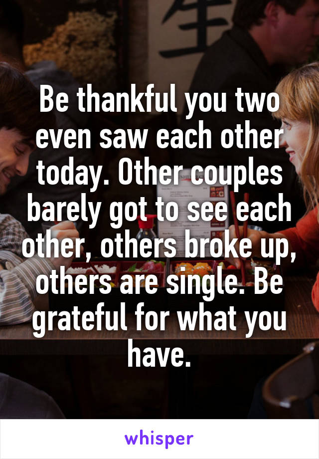 Be thankful you two even saw each other today. Other couples barely got to see each other, others broke up, others are single. Be grateful for what you have.