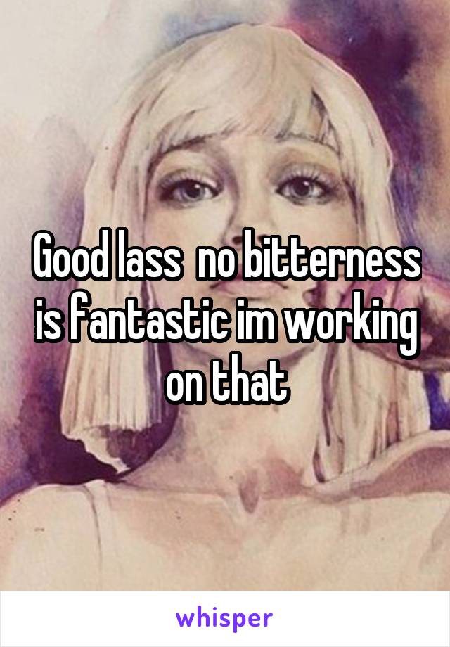 Good lass  no bitterness is fantastic im working on that
