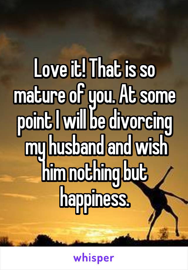 Love it! That is so mature of you. At some point I will be divorcing
 my husband and wish him nothing but happiness.