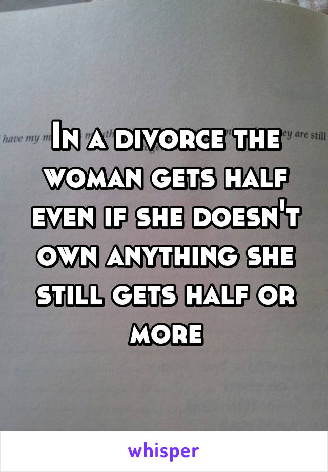 In a divorce the woman gets half even if she doesn't own anything she still gets half or more