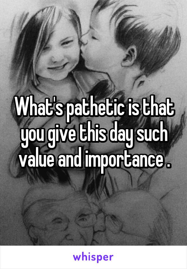 What's pathetic is that you give this day such value and importance .