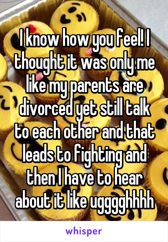 I know how you feel! I thought it was only me like my parents are divorced yet still talk to each other and that leads to fighting and then I have to hear about it like ugggghhhh