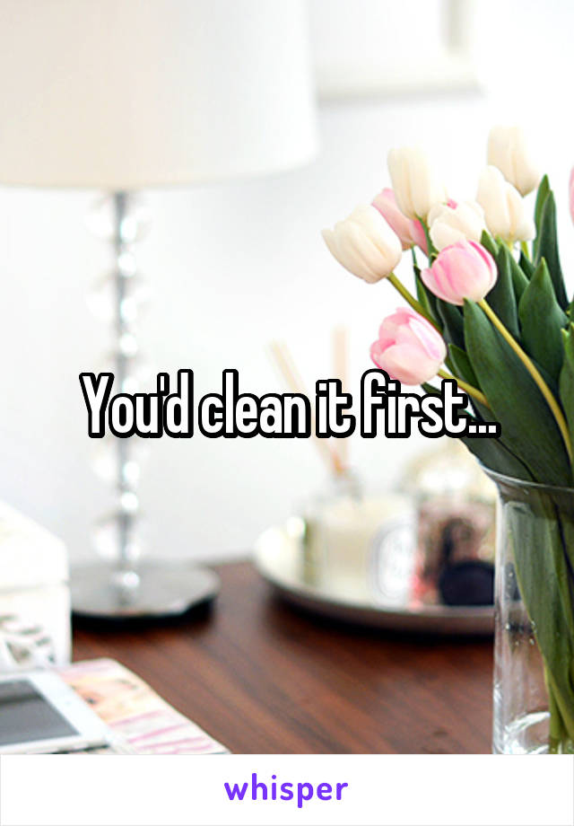 You'd clean it first...