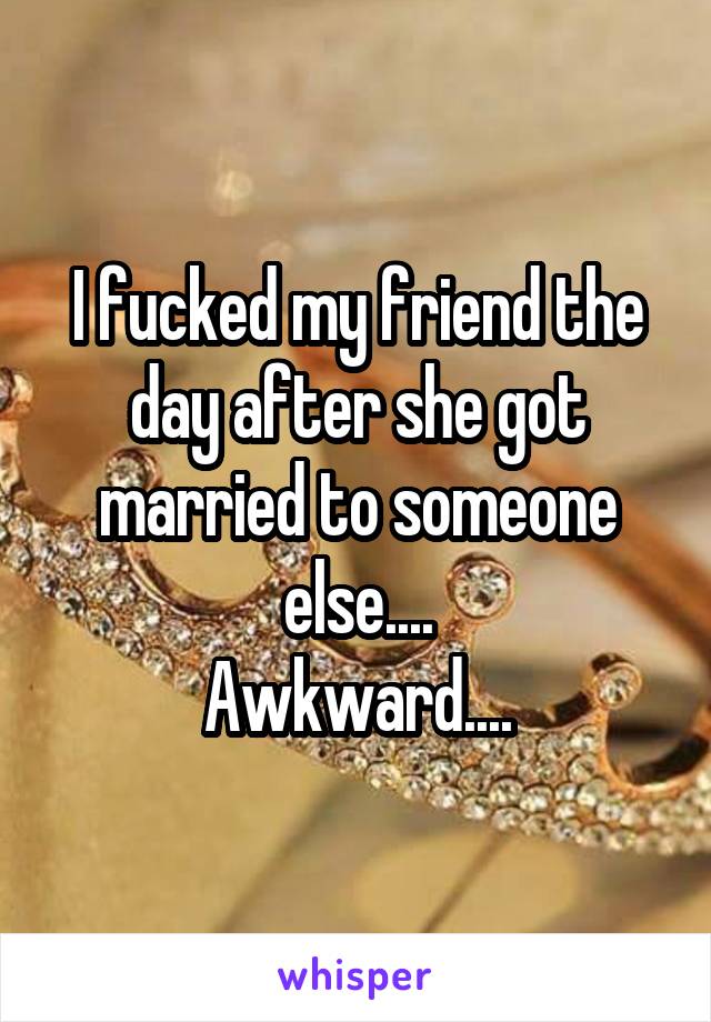 I fucked my friend the day after she got married to someone else....
Awkward....