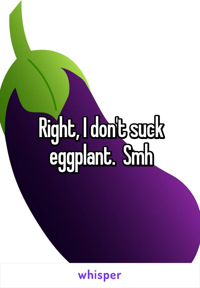 Right, I don't suck eggplant.  Smh
