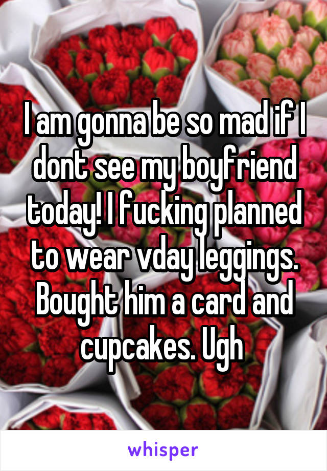 I am gonna be so mad if I dont see my boyfriend today! I fucking planned to wear vday leggings. Bought him a card and cupcakes. Ugh 