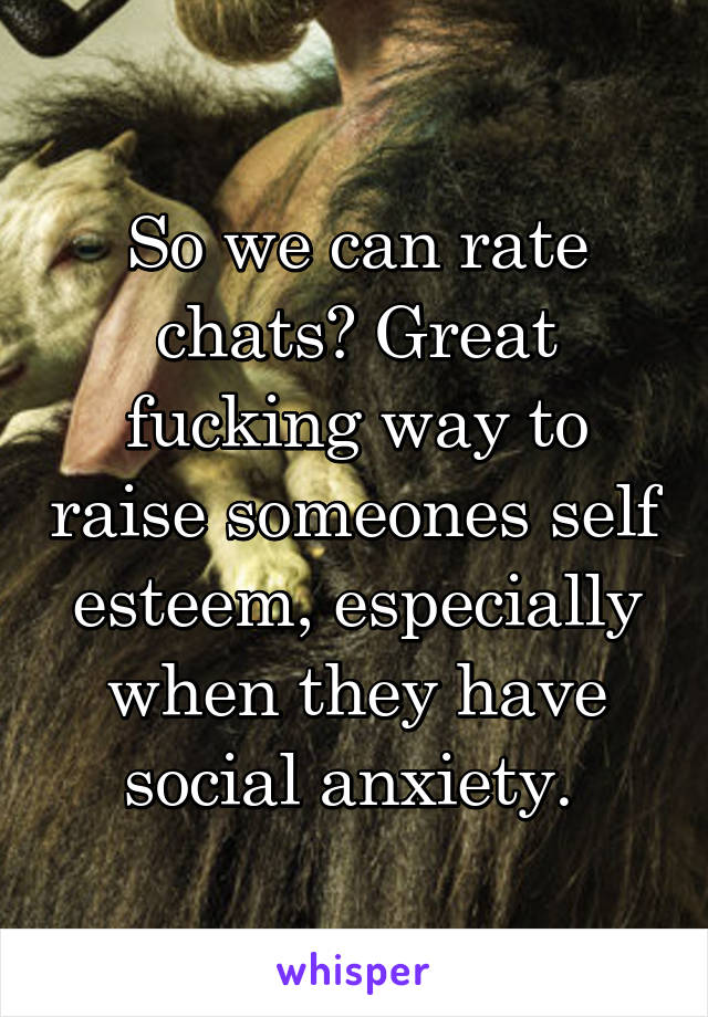 So we can rate chats? Great fucking way to raise someones self esteem, especially when they have social anxiety. 
