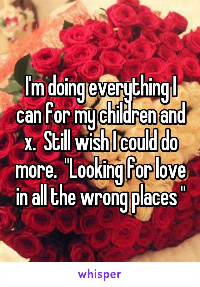 I'm doing everything I can for my children and x.  Still wish I could do more.  "Looking for love in all the wrong places "