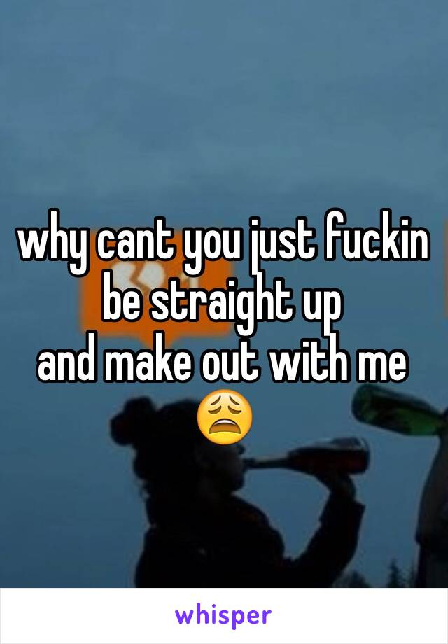 why cant you just fuckin be straight up
and make out with me 😩