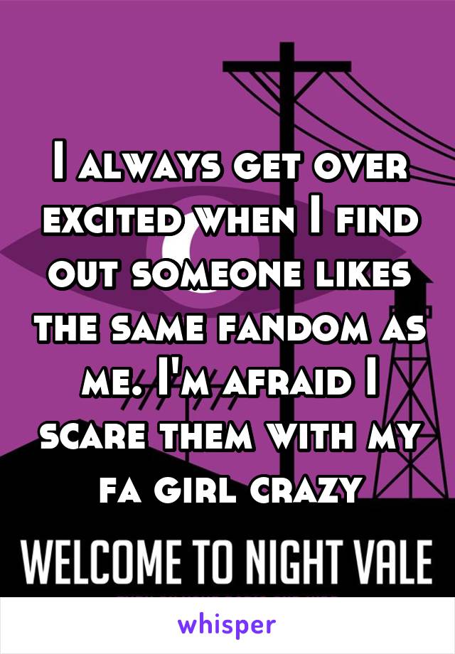I always get over excited when I find out someone likes the same fandom as me. I'm afraid I scare them with my fa girl crazy