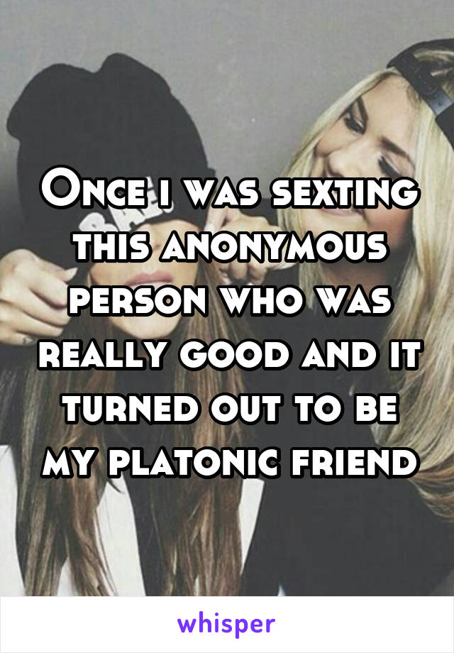Once i was sexting this anonymous person who was really good and it turned out to be my platonic friend