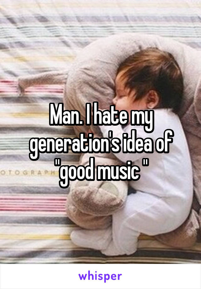 Man. I hate my generation's idea of "good music "