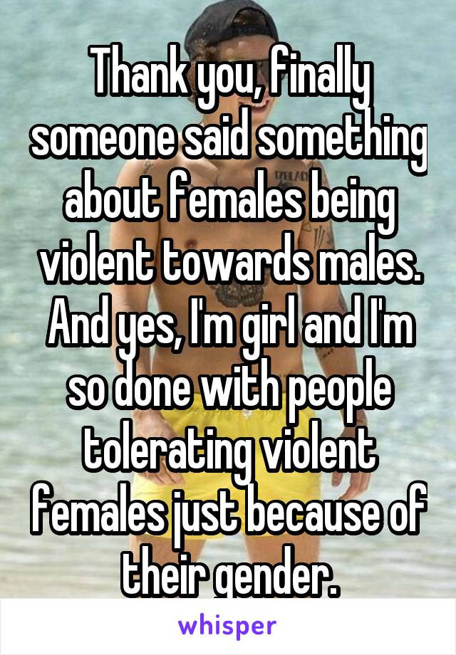 Thank you, finally someone said something about females being violent towards males. And yes, I'm girl and I'm so done with people tolerating violent females just because of their gender.