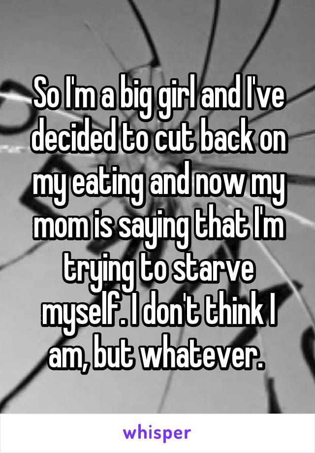 So I'm a big girl and I've decided to cut back on my eating and now my mom is saying that I'm trying to starve myself. I don't think I am, but whatever. 