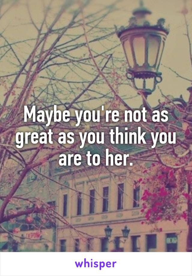 Maybe you're not as great as you think you are to her.