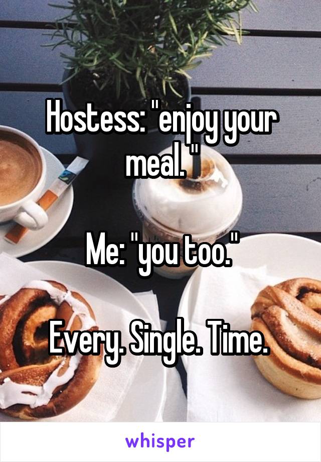 Hostess: "enjoy your meal. "

Me: "you too."

Every. Single. Time. 