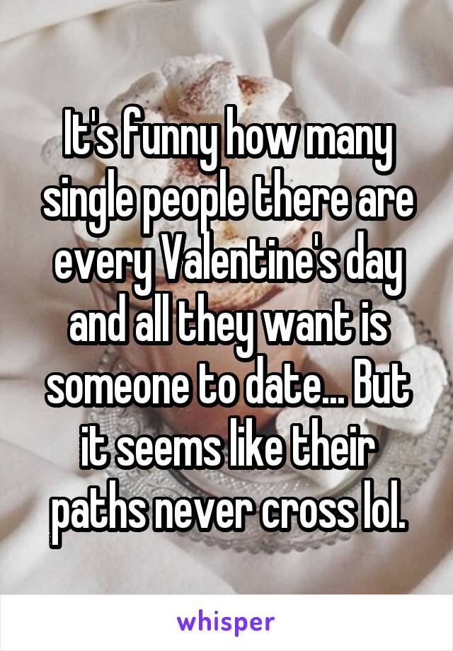 It's funny how many single people there are every Valentine's day and all they want is someone to date... But it seems like their paths never cross lol.