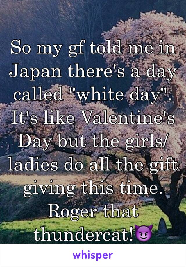 So my gf told me in Japan there's a day called "white day". It's like Valentine's Day but the girls/ladies do all the gift giving this time.
Roger that thundercat!😈