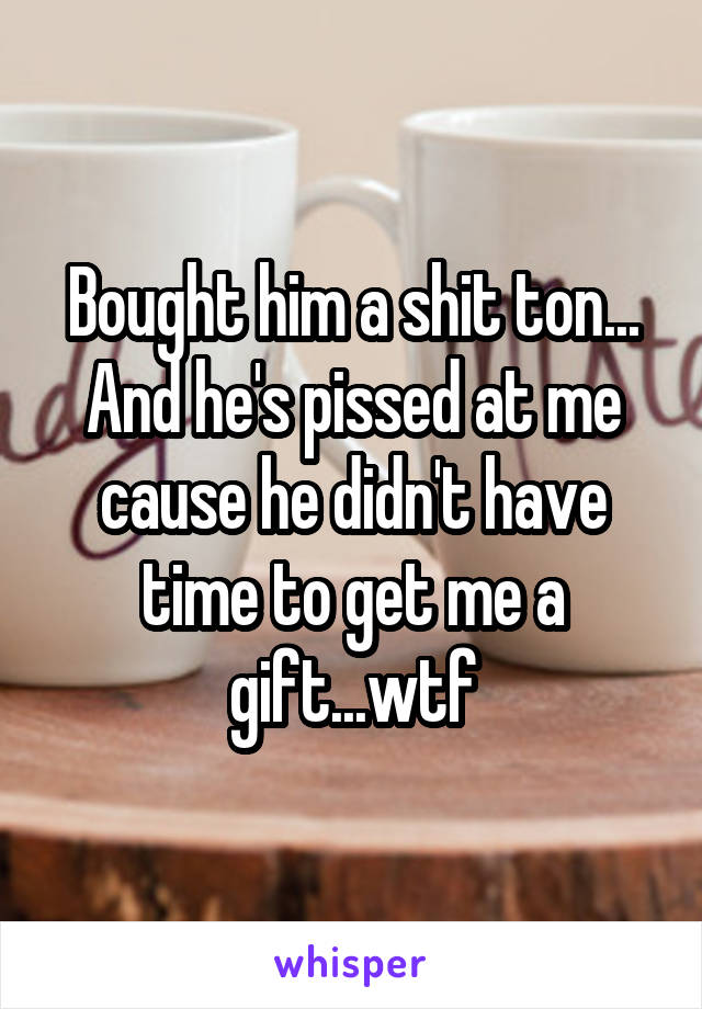 Bought him a shit ton... And he's pissed at me cause he didn't have time to get me a gift...wtf