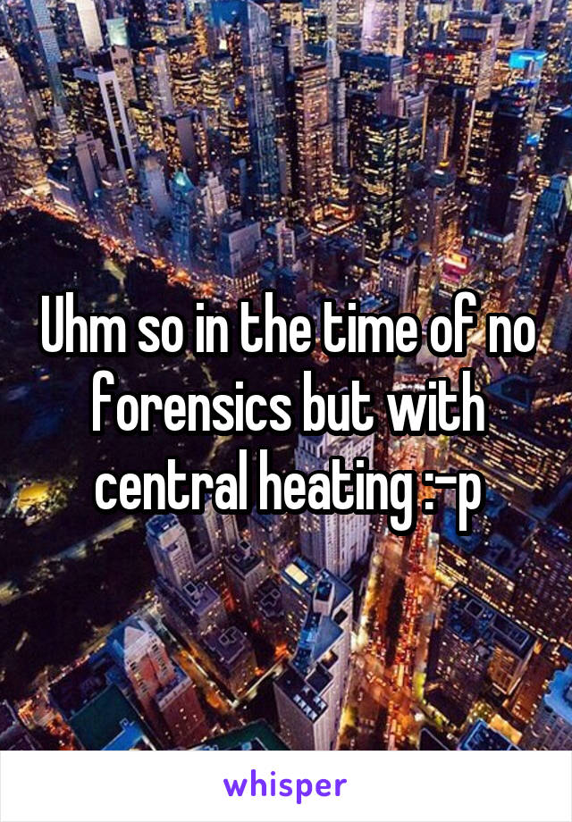Uhm so in the time of no forensics but with central heating :-p