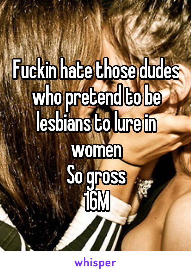 Fuckin hate those dudes who pretend to be lesbians to lure in women
So gross
16M