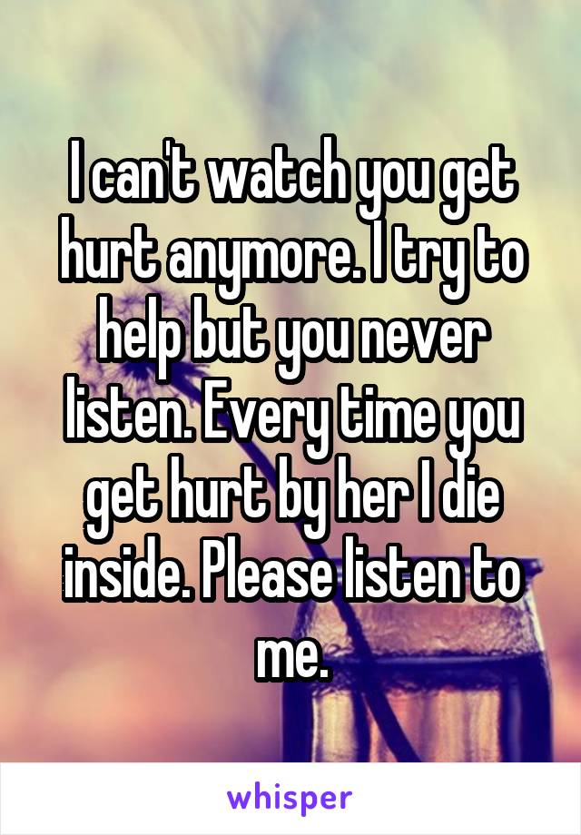 I can't watch you get hurt anymore. I try to help but you never listen. Every time you get hurt by her I die inside. Please listen to me.