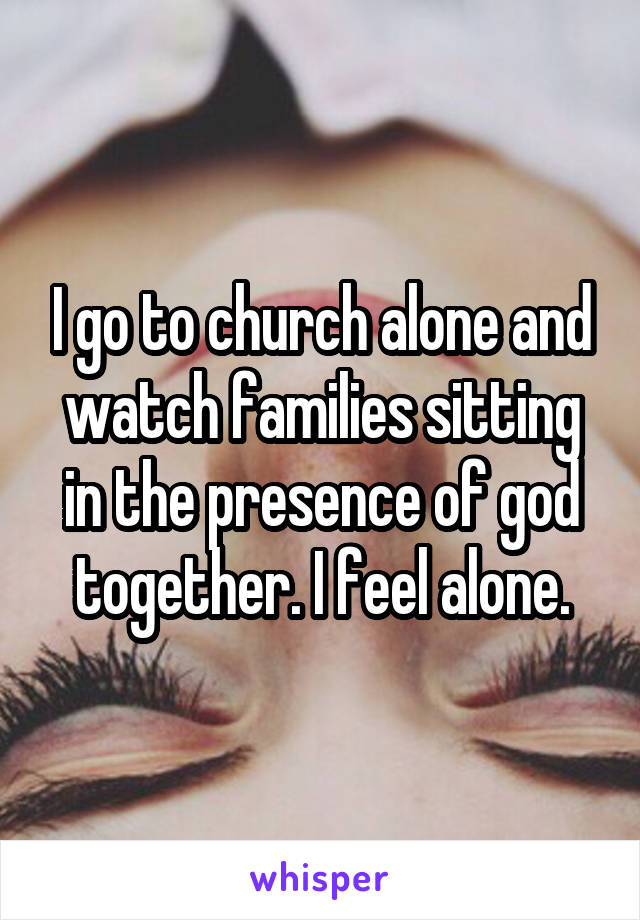 I go to church alone and watch families sitting in the presence of god together. I feel alone.