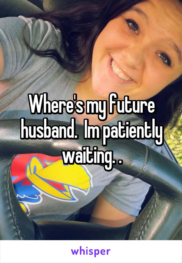 Where's my future husband.  Im patiently waiting. .