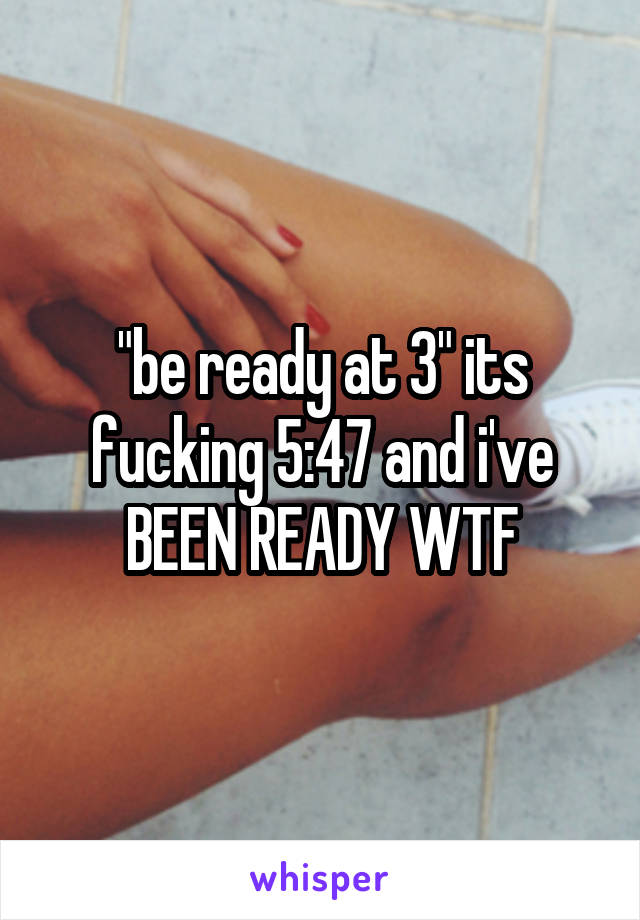 "be ready at 3" its fucking 5:47 and i've BEEN READY WTF