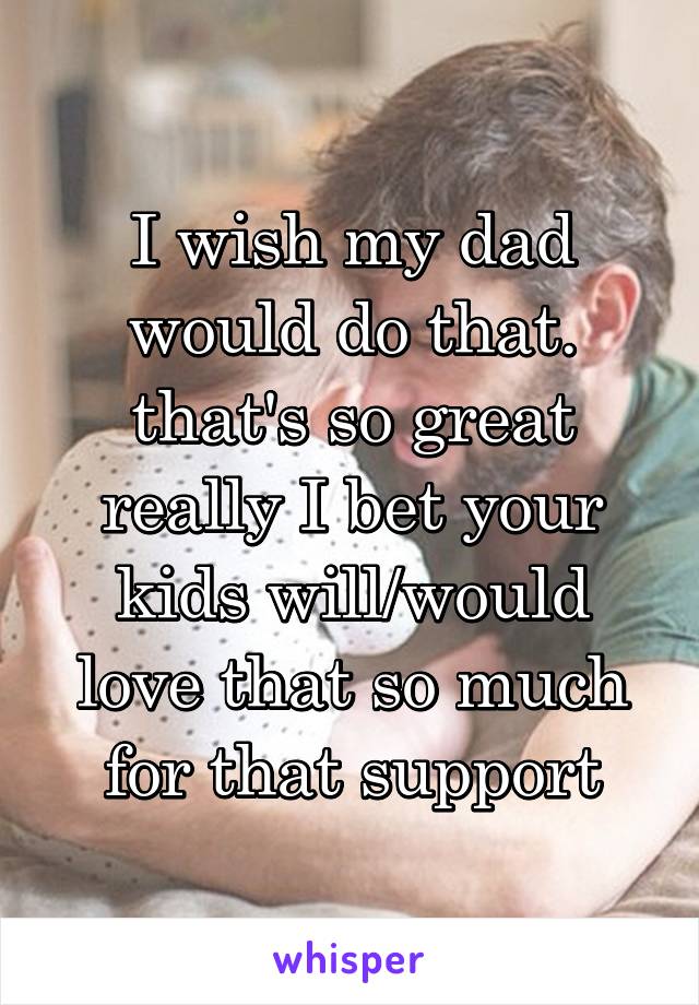 I wish my dad would do that. that's so great really I bet your kids will/would love that so much for that support