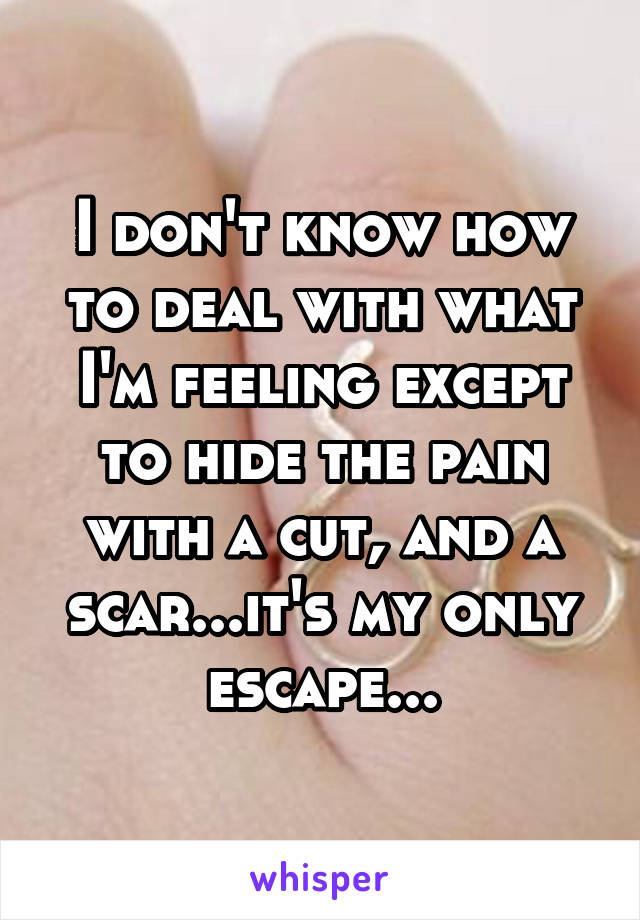 I don't know how to deal with what I'm feeling except to hide the pain with a cut, and a scar...it's my only escape...