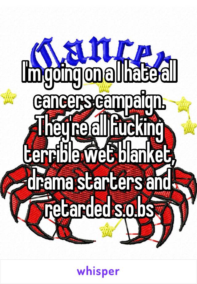 I'm going on a I hate all cancers campaign. They're all fucking terrible wet blanket, drama starters and retarded s.o.bs
