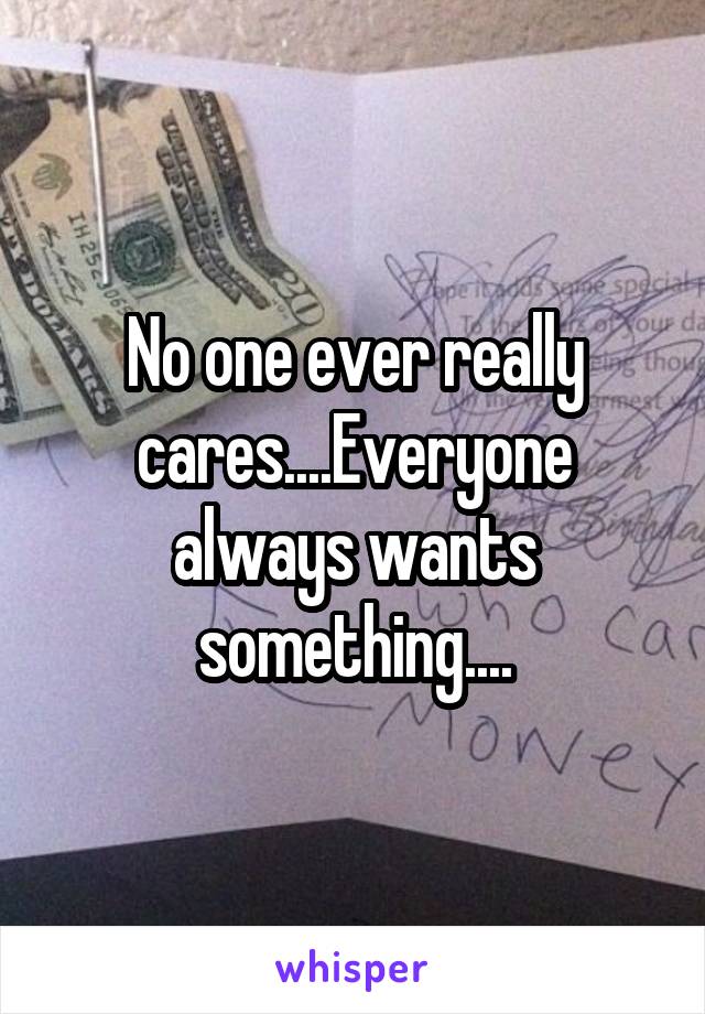 No one ever really cares....Everyone always wants something....