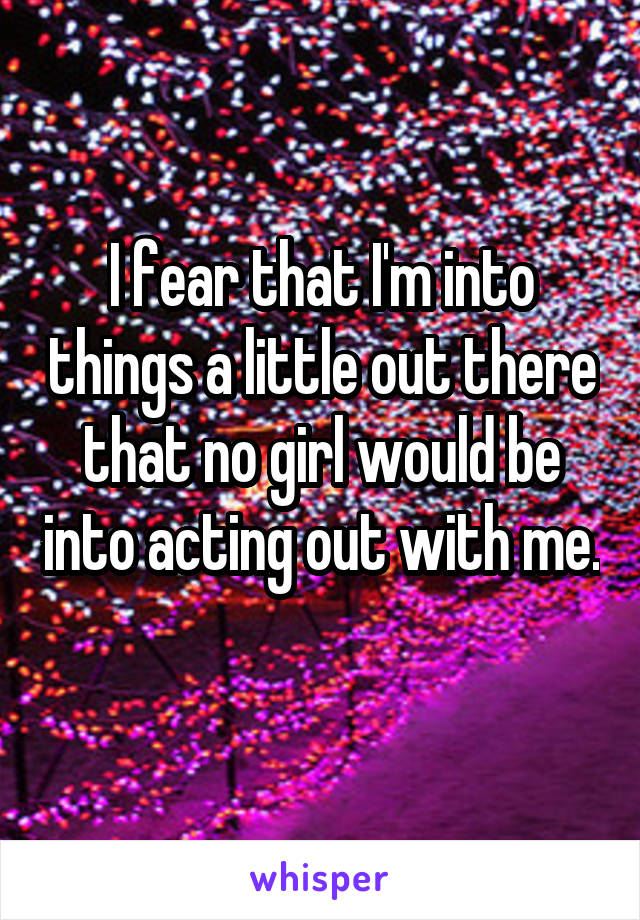 I fear that I'm into things a little out there that no girl would be into acting out with me. 