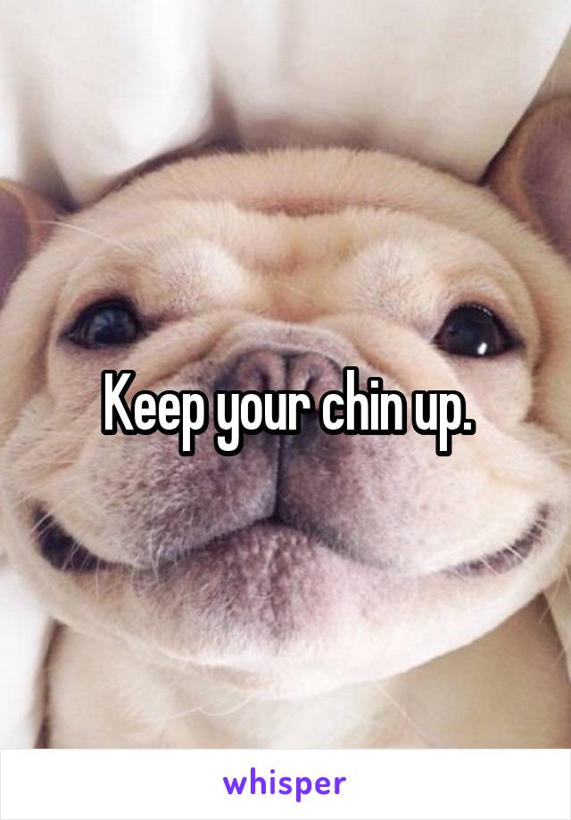 Keep your chin up.