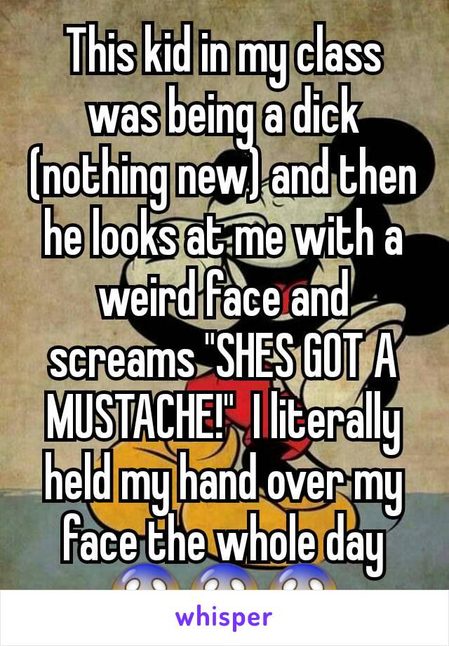 This kid in my class was being a dick (nothing new) and then he looks at me with a weird face and screams "SHES GOT A MUSTACHE!"  I literally held my hand over my face the whole day 😱😱😱