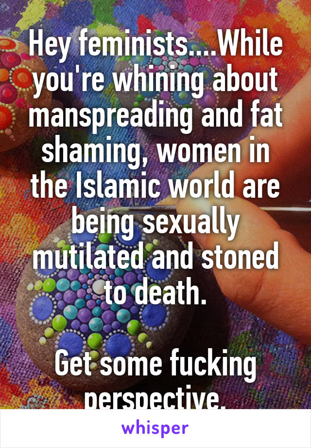 Hey feminists....While you're whining about manspreading and fat shaming, women in the Islamic world are being sexually mutilated and stoned to death.

Get some fucking perspective.