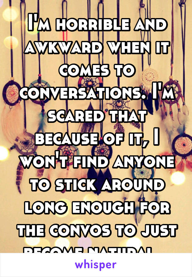 I'm horrible and awkward when it comes to conversations. I'm scared that because of it, I won't find anyone to stick around long enough for the convos to just become natural.. 