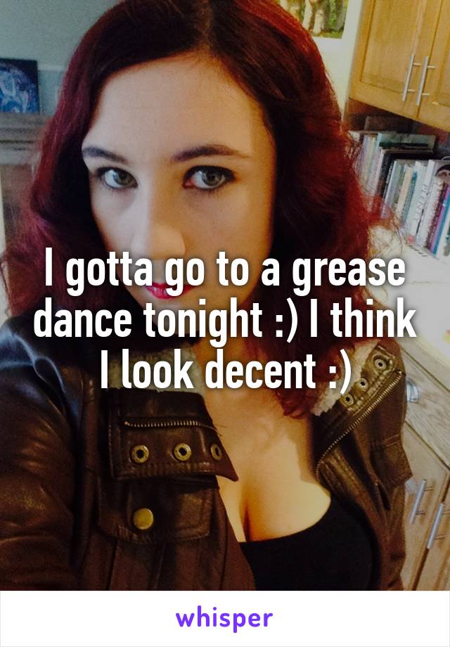 I gotta go to a grease dance tonight :) I think I look decent :)