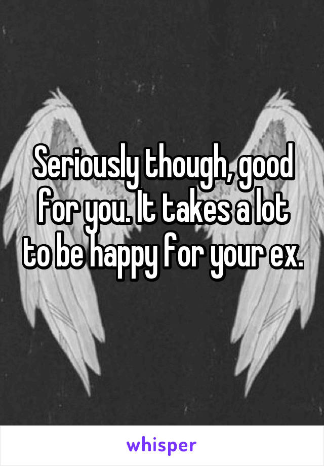 Seriously though, good for you. It takes a lot to be happy for your ex. 