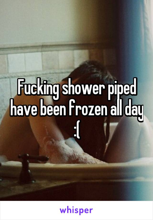 Fucking shower piped have been frozen all day :(
