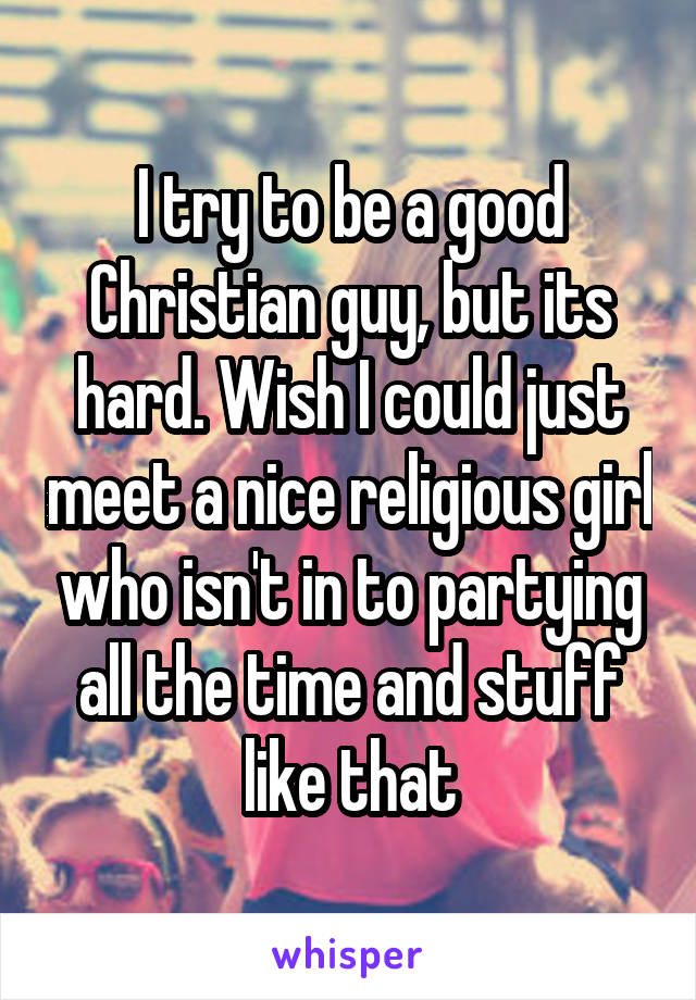 I try to be a good Christian guy, but its hard. Wish I could just meet a nice religious girl who isn't in to partying all the time and stuff like that