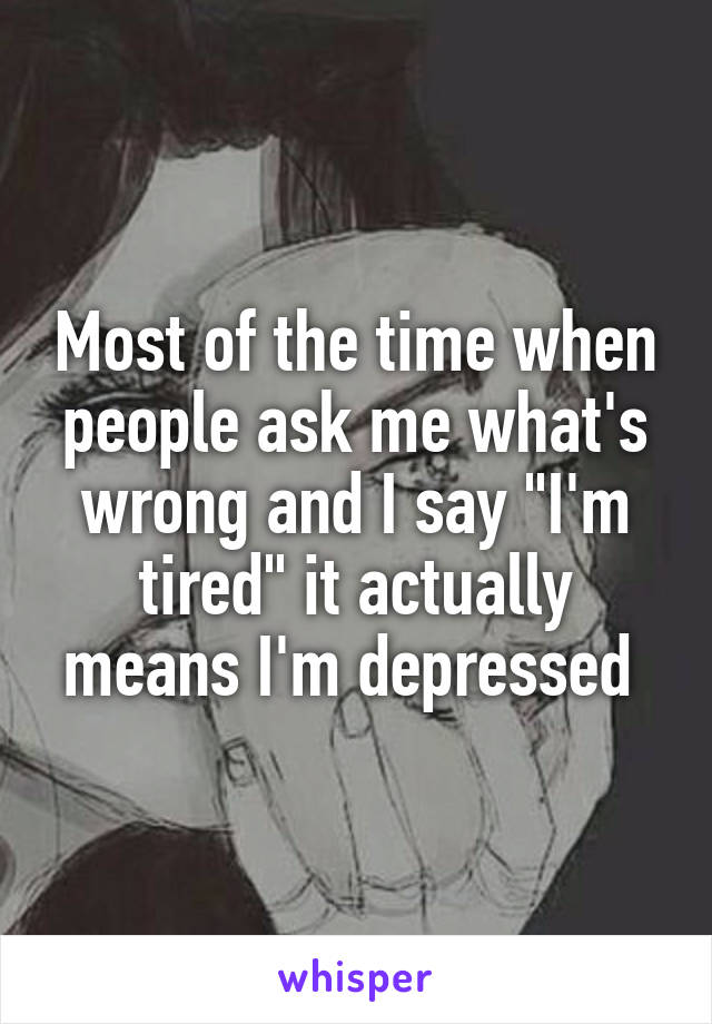 Most of the time when people ask me what's wrong and I say "I'm tired" it actually means I'm depressed 